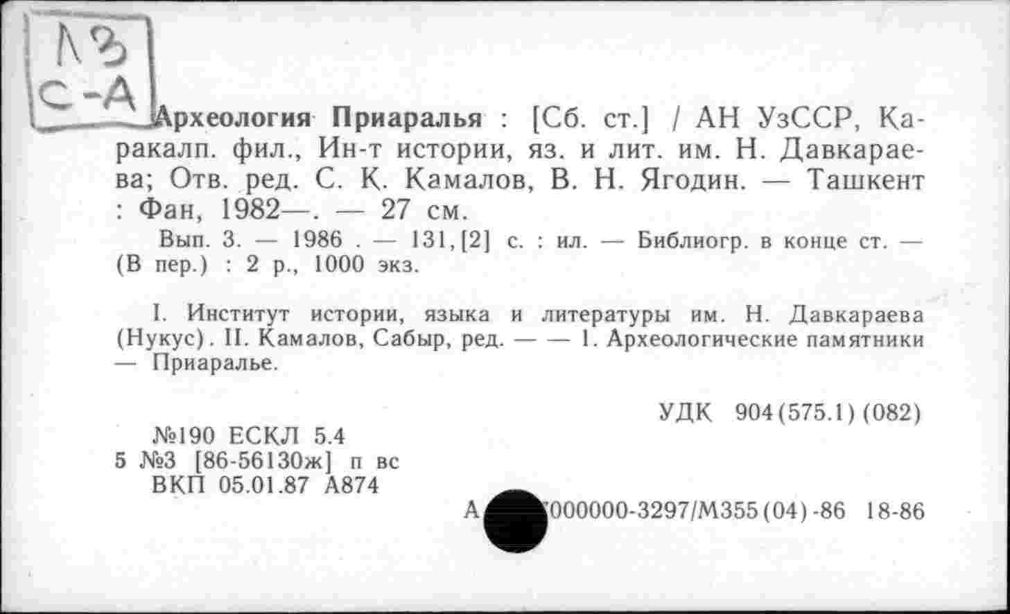 ﻿№
-ЦАрхеология Приаралья : [Сб. ст.] І АН УзССР, Каракалл. фил., Ин-т истории, яз. и лит. им. Н. Давкарае-ва; Отв. ред. С. К. Камалов, В. Н. Ягодин. — Ташкент : Фан, 1982—. — 27 см.
Вып. 3. — 1986 . — 131, [2] с. : ил. — Библиогр. в конце ст. — (В пер.) : 2 р., 1000 экз.
I. Институт истории, языка и литературы им. Н. Давкараева (Нукус). II. Камалов, Сабыр, ред.--— 1. Археологические памятники
— Приаралье.
№190 ЕСКЛ 5.4
5 №3 [86-56130ж] п вс ВКП 05.01.87 А874
УДК 904(575.1) (082)
А
Ц000000-3297/М355 (04)-86 18-86